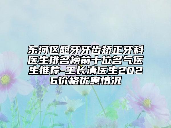 东河区龅牙牙齿矫正牙科医生排名榜前十位名气医生推荐-王长清医生2026价格优惠情况