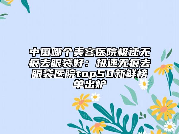 中国哪个美容医院极速无痕去眼袋好：极速无痕去眼袋医院top50新鲜榜单出炉