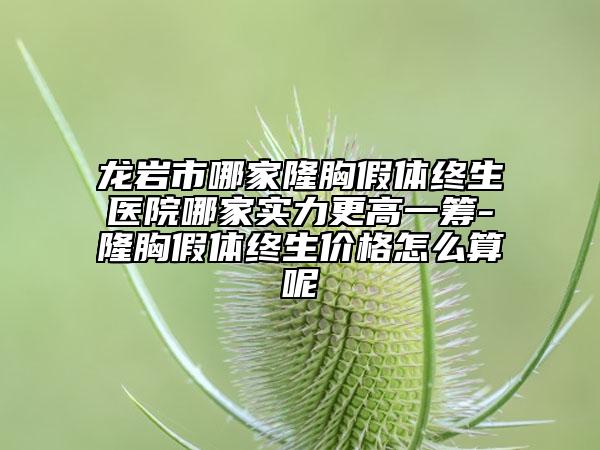 龙岩市哪家隆胸假体终生医院哪家实力更高一筹-隆胸假体终生价格怎么算呢