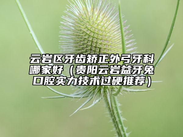 云岩区牙齿矫正外弓牙科哪家好（贵阳云岩益牙兔口腔实力技术过硬推荐）