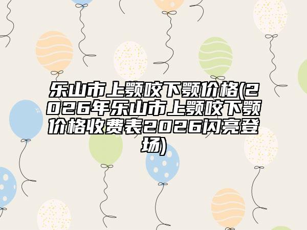 乐山市上颚咬下颚价格(2026年乐山市上颚咬下颚价格收费表2026闪亮登场)