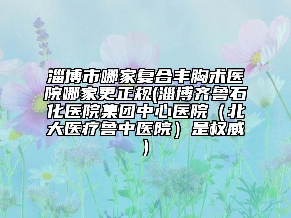 淄博市哪家复合丰胸术医院哪家更正规(淄博齐鲁石化医院集团中心医院（北大医疗鲁中医院）是权威)