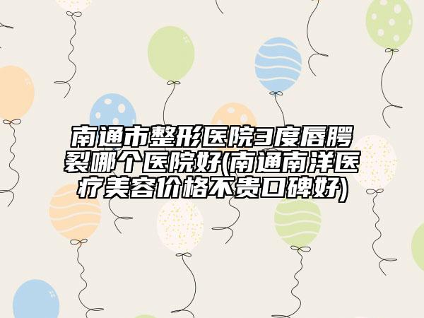 南通市整形医院3度唇腭裂哪个医院好(南通南洋医疗美容价格不贵口碑好)