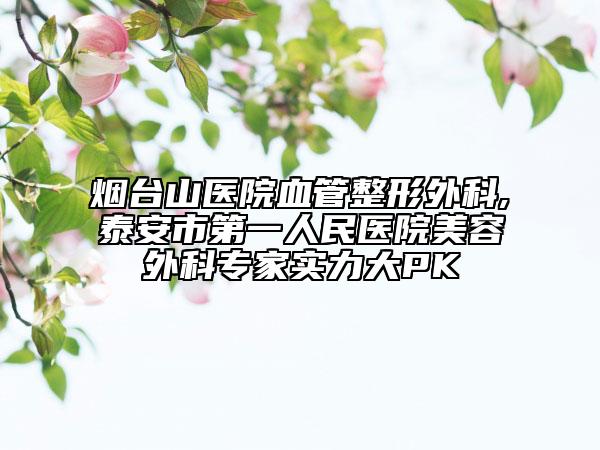 烟台山医院血管整形外科,泰安市第一人民医院美容外科专家实力大PK
