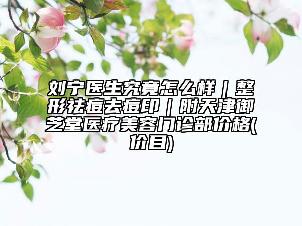 刘宁医生究竟怎么样｜整形祛痘去痘印｜附天津御芝堂医疗美容门诊部价格(价目)