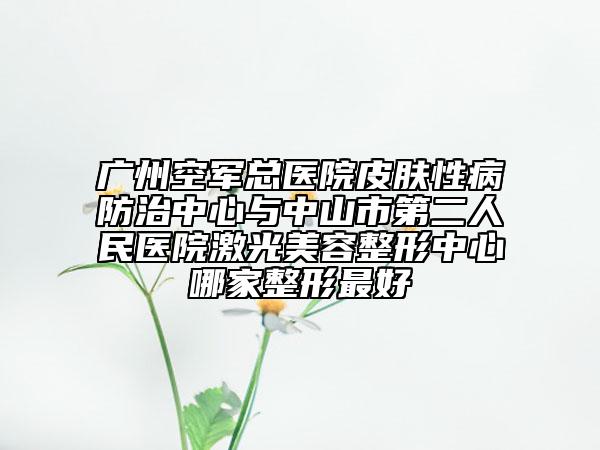 广州空军总医院皮肤性病防治中心与中山市第二人民医院激光美容整形中心哪家整形最好