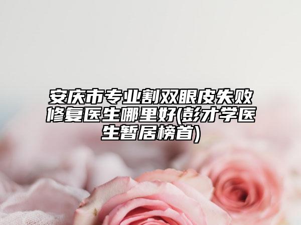 安庆市专业割双眼皮失败修复医生哪里好(彭才学医生暂居榜首)