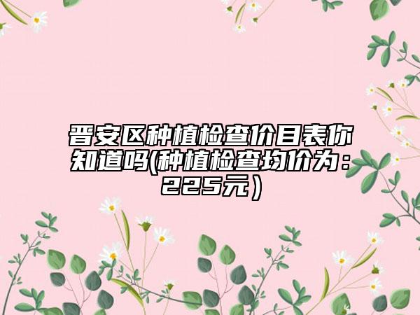 晋安区种植检查价目表你知道吗(种植检查均价为：225元）