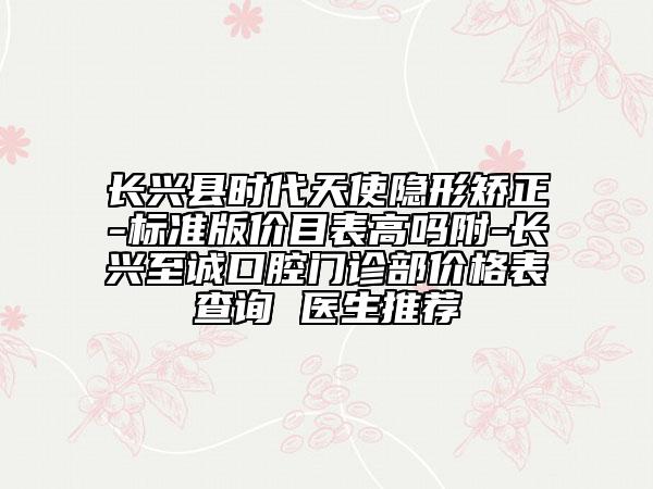 长兴县时代天使隐形矫正-标准版价目表高吗附-长兴至诚口腔门诊部价格表查询 医生推荐