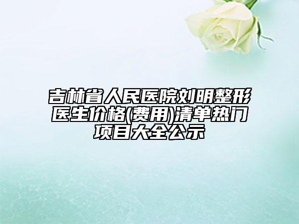 吉林省人民医院刘明整形医生价格(费用)清单热门项目大全公示