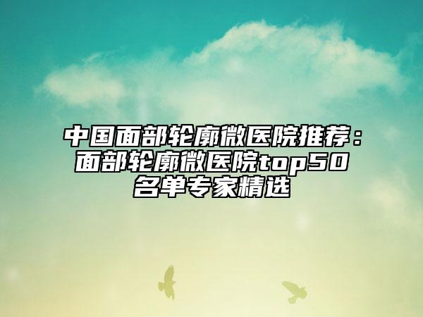 中国面部轮廓微医院推荐：面部轮廓微医院top50名单专家精选
