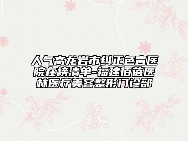 人气高龙岩市纠正色盲医院在榜清单-福建佰蓓医林医疗美容整形门诊部
