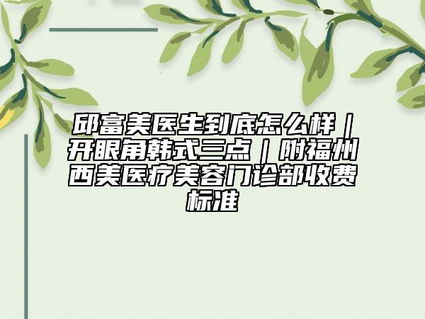 邱富美医生到底怎么样｜开眼角韩式三点｜附福州西美医疗美容门诊部收费标准