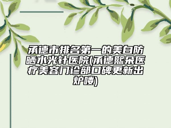 承德市排名第一的美白防晒水光针医院(承德熙朵医疗美容门诊部口碑更新出炉喽)