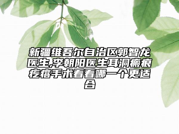 新疆维吾尔自治区郭智龙医生,李朝阳医生耳洞瘢痕疙瘩手术看看哪一个更适合