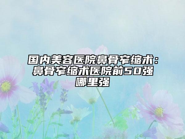 国内美容医院鼻骨窄缩术：鼻骨窄缩术医院前50强哪里强