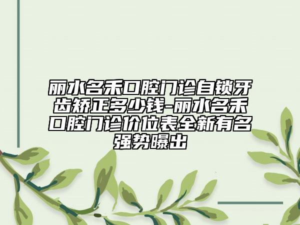 丽水名禾口腔门诊自锁牙齿矫正多少钱-丽水名禾口腔门诊价位表全新有名强势曝出