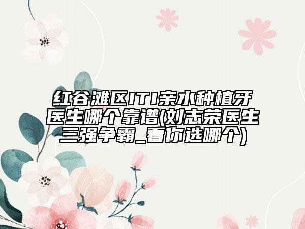 红谷滩区ITI亲水种植牙医生哪个靠谱(刘志荣医生三强争霸_看你选哪个)