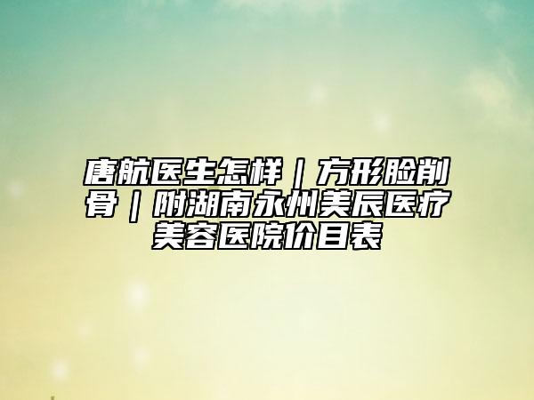 唐航医生怎样｜方形脸削骨｜附湖南永州美辰医疗美容医院价目表