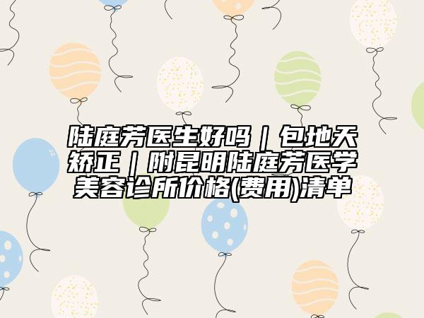 陆庭芳医生好吗｜包地天矫正｜附昆明陆庭芳医学美容诊所价格(费用)清单
