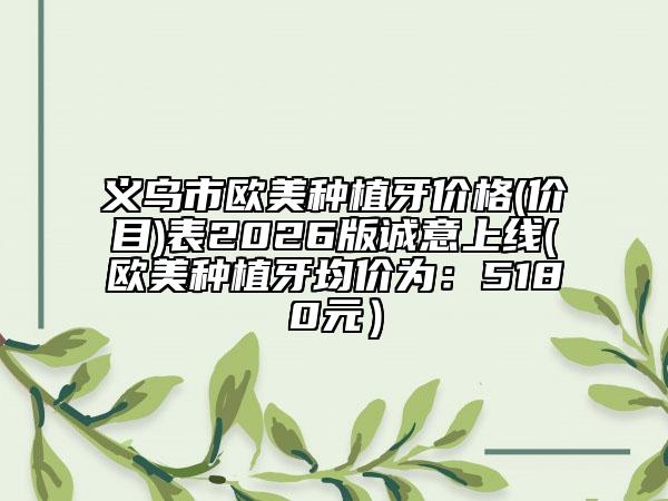 义乌市欧美种植牙价格(价目)表2026版诚意上线(欧美种植牙均价为：5180元）