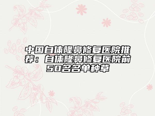 中国自体隆鼻修复医院推荐：自体隆鼻修复医院前50名名单种草