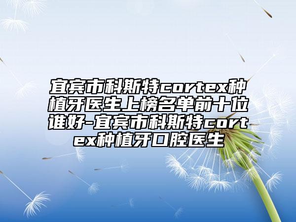 宜宾市科斯特cortex种植牙医生上榜名单前十位谁好-宜宾市科斯特cortex种植牙口腔医生