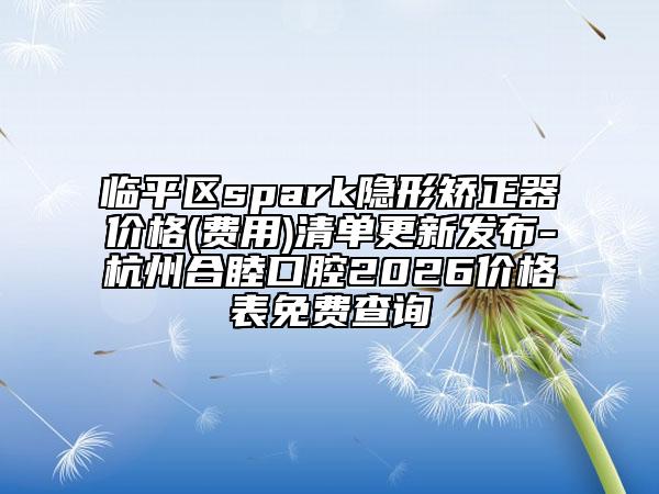 临平区spark隐形矫正器价格(费用)清单更新发布-杭州合睦口腔2026价格表免费查询