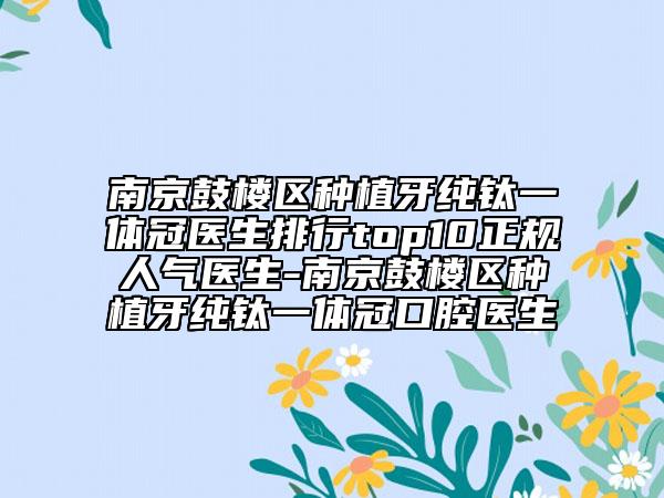 南京鼓楼区种植牙纯钛一体冠医生排行top10正规人气医生-南京鼓楼区种植牙纯钛一体冠口腔医生