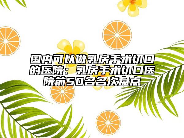 国内可以做乳房手术切口的医院：乳房手术切口医院前50名名次盘点