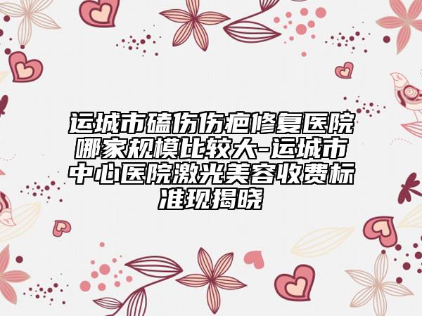 运城市磕伤伤疤修复医院哪家规模比较大-运城市中心医院激光美容收费标准现揭晓