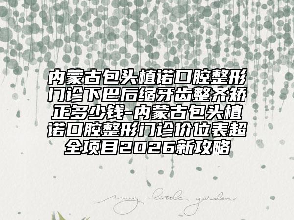 内蒙古包头植诺口腔整形门诊下巴后缩牙齿整齐矫正多少钱-内蒙古包头植诺口腔整形门诊价位表超全项目2026新攻略