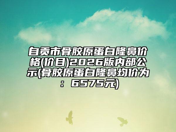 自贡市骨胶原蛋白隆鼻价格(价目)2026版内部公示(骨胶原蛋白隆鼻均价为：6575元)
