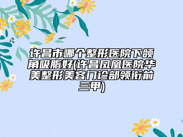 许昌市哪个整形医院下颌角吸脂好(许昌凤凰医院华美整形美容门诊部领衔前三甲)
