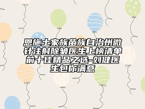 恩施土家族苗族自治州微针注射除皱医生上榜清单前十佳精品之选-刘健医生包你满意