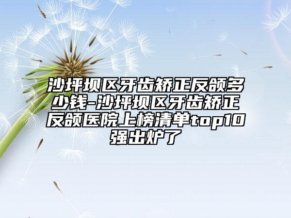 沙坪坝区牙齿矫正反颌多少钱-沙坪坝区牙齿矫正反颌医院上榜清单top10强出炉了