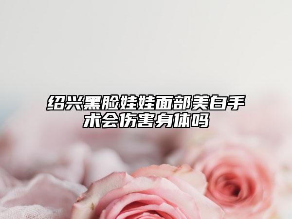 绍兴黑脸娃娃面部美白手术会伤害身体吗