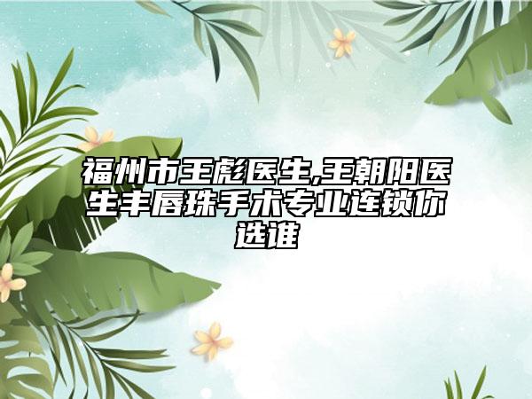 福州市王彪医生,王朝阳医生丰唇珠手术专业连锁你选谁