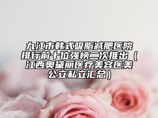 九江市韩式吸脂减肥医院排行前十位强榜二次推出（江西奥黛丽医疗美容医美公立私立汇总）