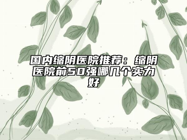 国内缩阴医院推荐：缩阴医院前50强哪几个实力好