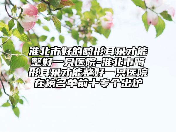 淮北市好的畸形耳朵才能整好一只医院-淮北市畸形耳朵才能整好一只医院在榜名单前十专个出炉