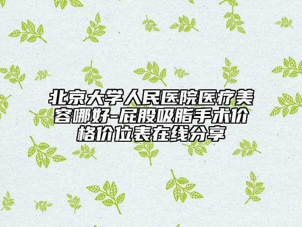 北京大学人民医院医疗美容哪好-屁股吸脂手术价格价位表在线分享