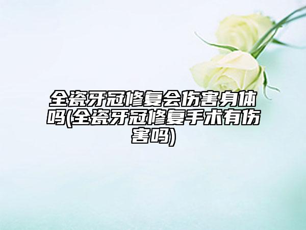 全瓷牙冠修复会伤害身体吗(全瓷牙冠修复手术有伤害吗)
