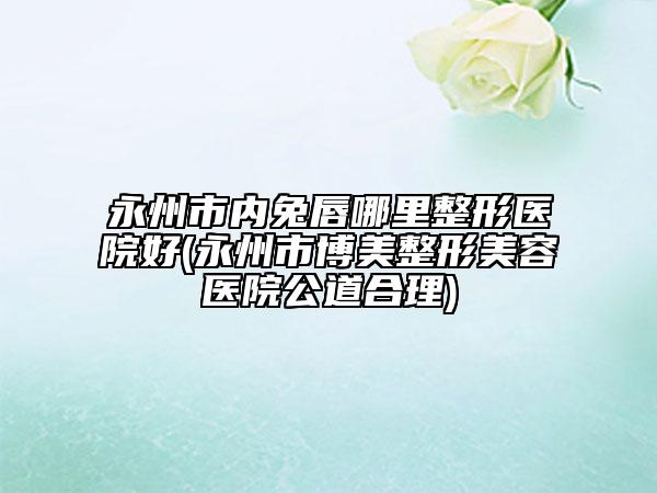 永州市内兔唇哪里整形医院好(永州市博美整形美容医院公道合理)