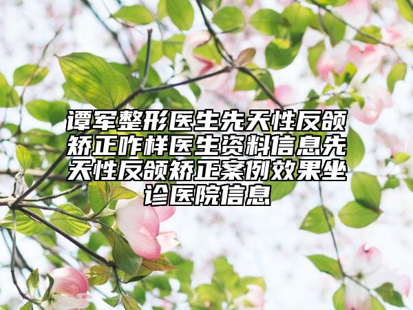 谭军整形医生先天性反颌矫正咋样医生资料信息先天性反颌矫正案例效果坐诊医院信息