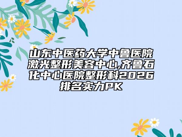山东中医药大学中鲁医院激光整形美容中心,齐鲁石化中心医院整形科2026排名实力PK