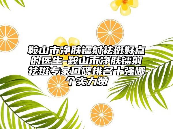 鞍山市净肤镭射祛斑好点的医生-鞍山市净肤镭射祛斑专家口碑排名十强哪个实力赞
