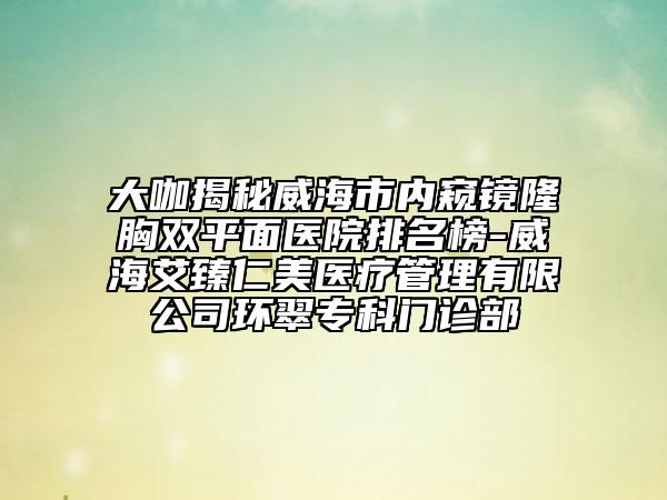 大咖揭秘威海市内窥镜隆胸双平面医院排名榜-威海艾臻仁美医疗管理有限公司环翠专科门诊部