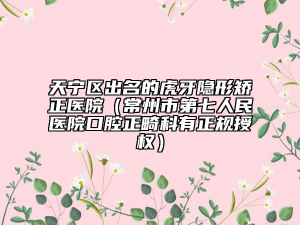天宁区出名的虎牙隐形矫正医院（常州市第七人民医院口腔正畸科有正规授权）