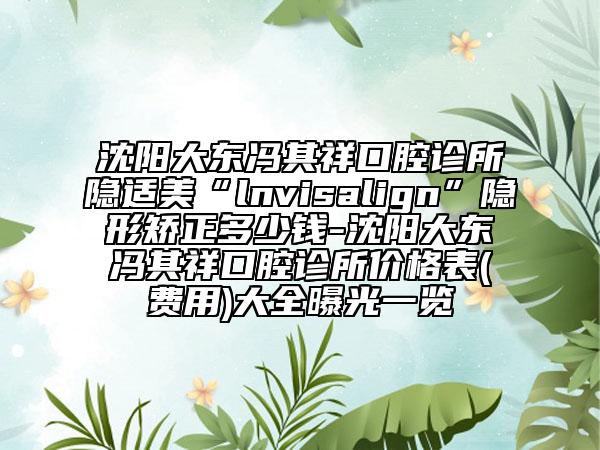 沈阳大东冯其祥口腔诊所隐适美“lnvisalign”隐形矫正多少钱-沈阳大东冯其祥口腔诊所价格表(费用)大全曝光一览